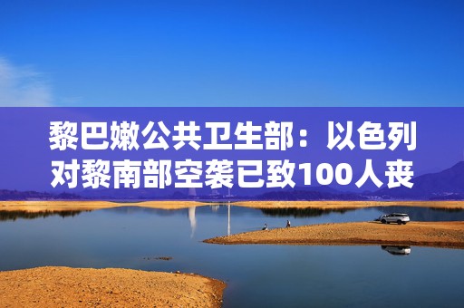 黎巴嫩公共卫生部：以色列对黎南部空袭已致100人丧生  第1张