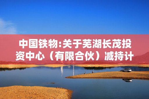 中国铁物:关于芜湖长茂投资中心（有限合伙）减持计划期限届满未减持公司股份的公告