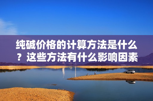 纯碱价格的计算方法是什么？这些方法有什么影响因素？  第1张