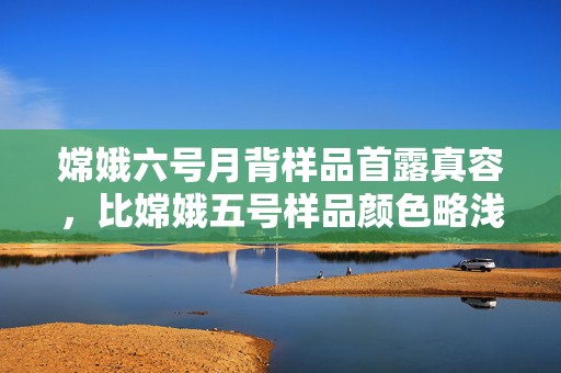 嫦娥六号月背样品首露真容，比嫦娥五号样品颜色略浅  第1张