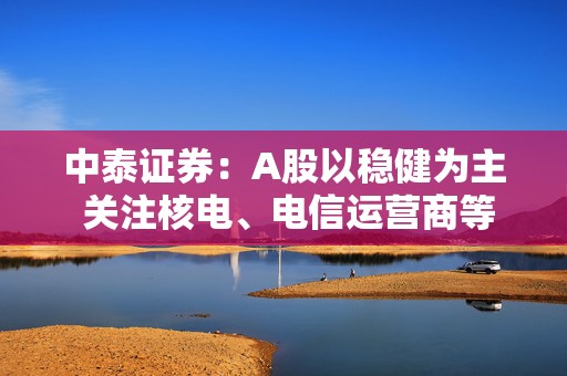 中泰证券：A股以稳健为主 关注核电、电信运营商等公共事业方面机会