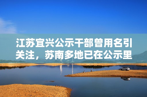 江苏宜兴公示干部曾用名引关注，苏南多地已在公示里标注该信息  第1张