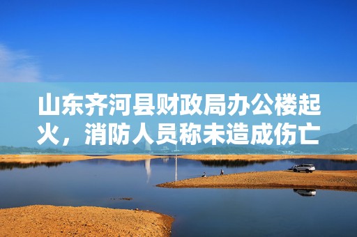 山东齐河县财政局办公楼起火，消防人员称未造成伤亡