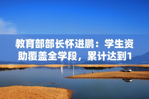 教育部部长怀进鹏：学生资助覆盖全学段，累计达到14亿人次