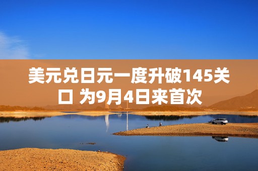 美元兑日元一度升破145关口 为9月4日来首次  第1张