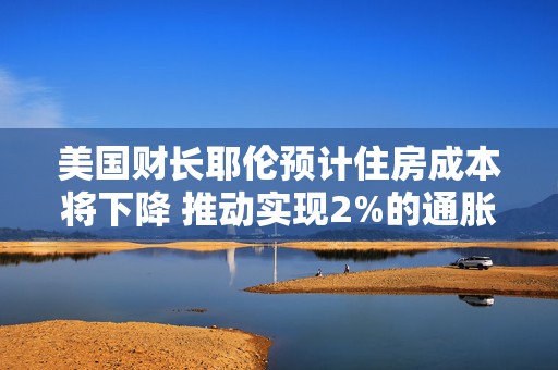 美国财长耶伦预计住房成本将下降 推动实现2%的通胀目标