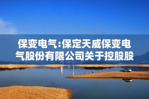 保变电气:保定天威保变电气股份有限公司关于控股股东筹划国有股份无偿划转暨控股股东发生变更的进展公告  第1张