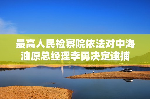 最高人民检察院依法对中海油原总经理李勇决定逮捕  第1张