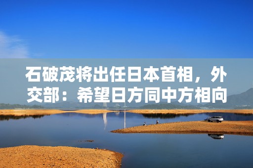 石破茂将出任日本首相，外交部：希望日方同中方相向而行  第1张