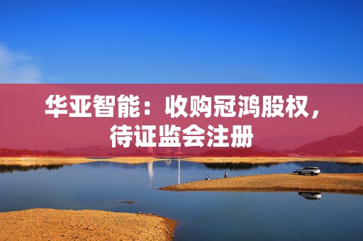 华亚智能：收购冠鸿股权，待证监会注册  第1张