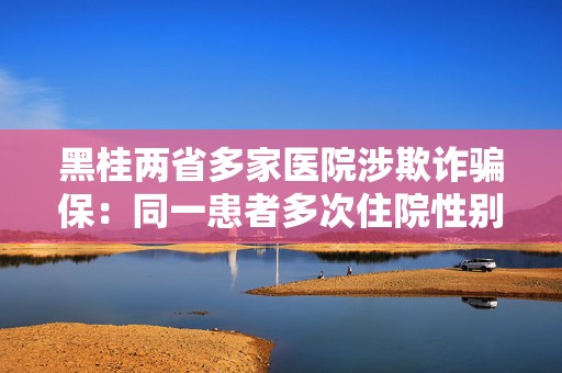 黑桂两省多家医院涉欺诈骗保：同一患者多次住院性别忽男忽女  第1张