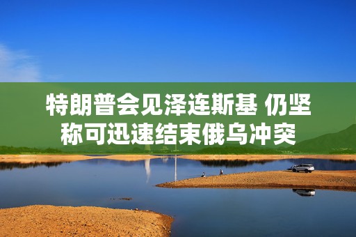 特朗普会见泽连斯基 仍坚称可迅速结束俄乌冲突