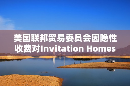 美国联邦贸易委员会因隐性收费对Invitation Homes处以4800万美元的罚款  第1张