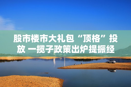 股市楼市大礼包“顶格”投放 一揽子政策出炉提振经济  第1张