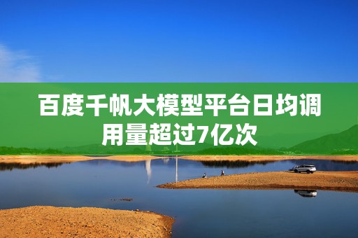 百度千帆大模型平台日均调用量超过7亿次
