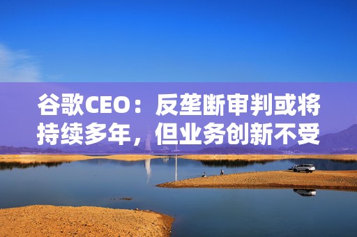 谷歌CEO：反垄断审判或将持续多年，但业务创新不受影响