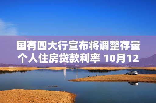 国有四大行宣布将调整存量个人住房贷款利率 10月12日发布具体操作细则