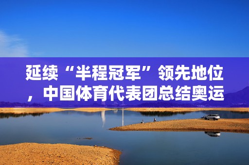 延续“半程冠军”领先地位，中国体育代表团总结奥运前半程