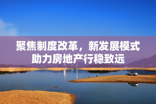 聚焦制度改革，新发展模式助力房地产行稳致远