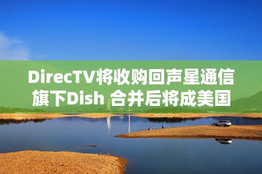 DirecTV将收购回声星通信旗下Dish 合并后将成美国最大付费电视服务商  第1张