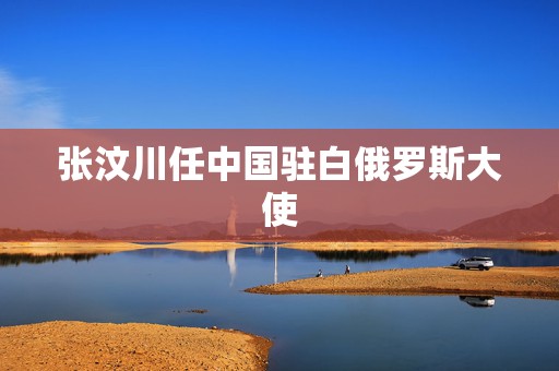 张汶川任中国驻白俄罗斯大使