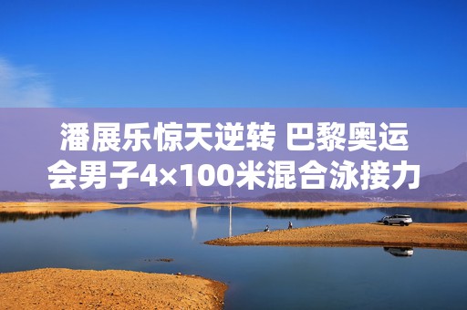 潘展乐惊天逆转 巴黎奥运会男子4×100米混合泳接力以3分27秒46的成绩勇夺冠军
