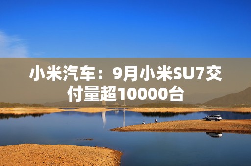小米汽车：9月小米SU7交付量超10000台