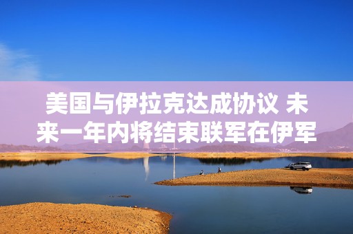 美国与伊拉克达成协议 未来一年内将结束联军在伊军事任务