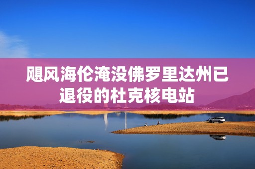 飓风海伦淹没佛罗里达州已退役的杜克核电站