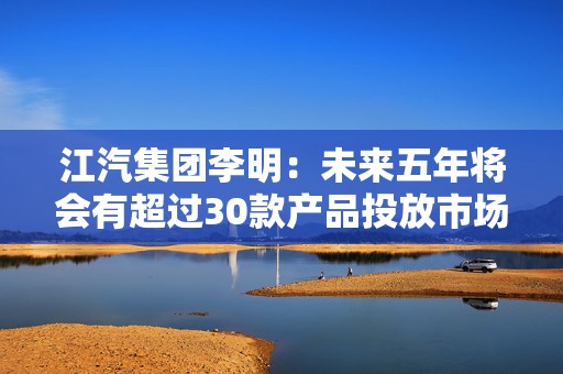 江汽集团李明：未来五年将会有超过30款产品投放市场