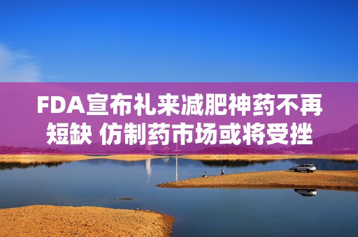FDA宣布礼来减肥神药不再短缺 仿制药市场或将受挫