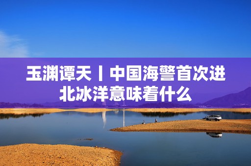 玉渊谭天丨中国海警首次进北冰洋意味着什么