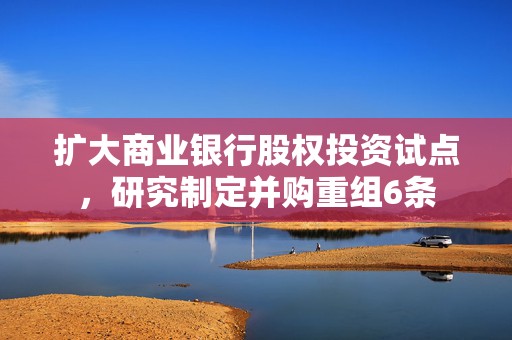 扩大商业银行股权投资试点，研究制定并购重组6条