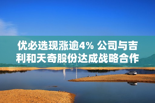 优必选现涨逾4% 公司与吉利和天奇股份达成战略合作  第1张