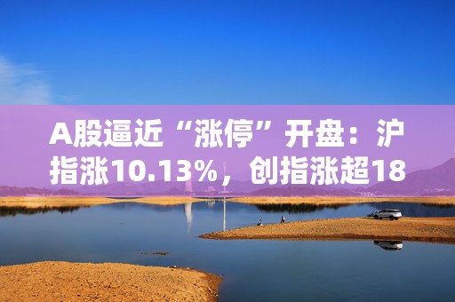 A股逼近“涨停”开盘：沪指涨10.13%，创指涨超18%，近千股涨停，4976股开盘涨超9%
