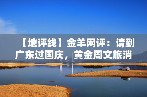 【地评线】金羊网评：请到广东过国庆，黄金周文旅消费“粤”上新台阶  第1张