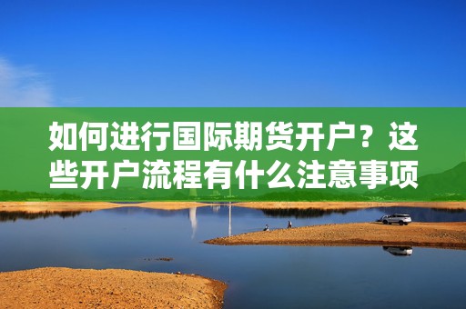 如何进行国际期货开户？这些开户流程有什么注意事项？  第1张