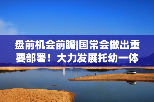 盘前机会前瞻|国常会做出重要部署！大力发展托幼一体服务，这几家公司在托育服务领域深度布局（附概念股）  第1张