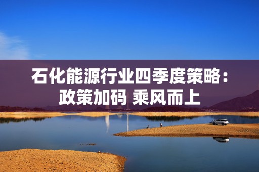 石化能源行业四季度策略:政策加码 乘风而上 第1张 石化能源行业四季度策略:政策加码 乘风而上 第1张
