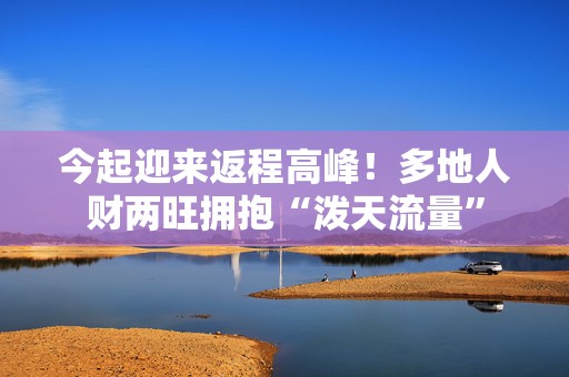 今起迎来返程高峰！多地人财两旺拥抱“泼天流量”