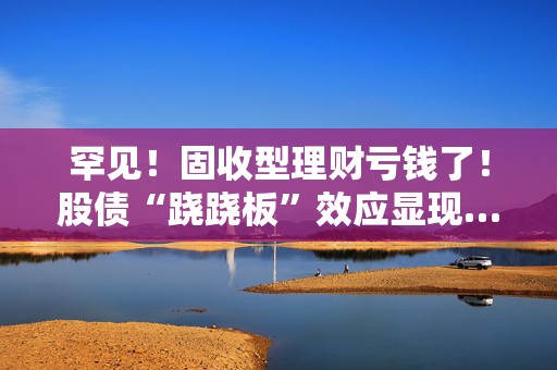 罕见！固收型理财亏钱了！股债“跷跷板”效应显现……