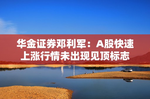 华金证券邓利军：A股快速上涨行情未出现见顶标志