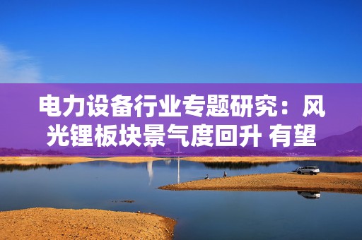 电力设备行业专题研究：风光锂板块景气度回升 有望迎戴维斯双击