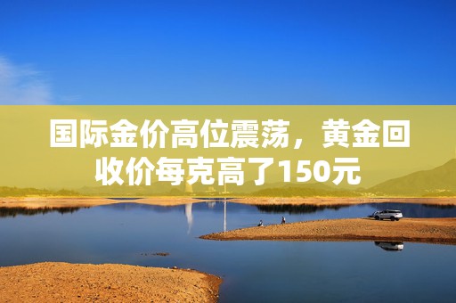 国际金价高位震荡，黄金回收价每克高了150元  第1张