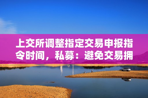 上交所调整指定交易申报指令时间，私募：避免交易拥堵，减轻瞬时接收数据的压力  第1张