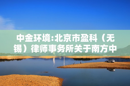 中金环境:北京市盈科（无锡）律师事务所关于南方中金环境股份有限公司2022年限制性股票激励计划相关事项的法律意见书  第1张