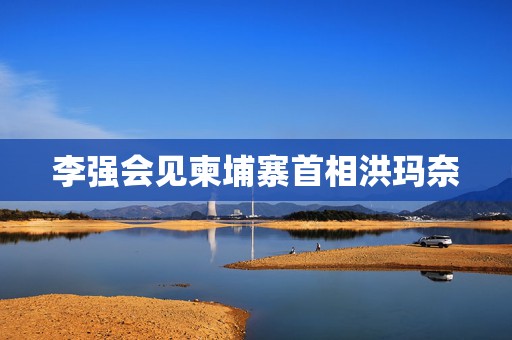 李强会见柬埔寨首相洪玛奈