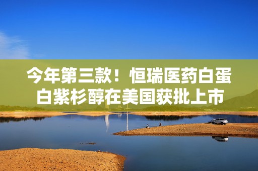 今年第三款！恒瑞医药白蛋白紫杉醇在美国获批上市
