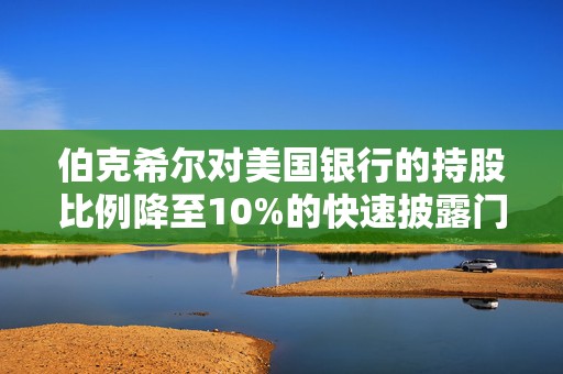 伯克希尔对美国银行的持股比例降至10%的快速披露门槛以下