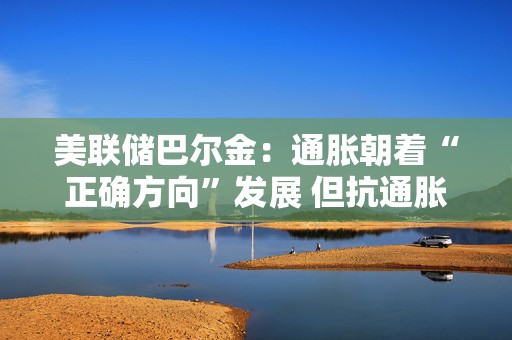 美联储巴尔金：通胀朝着“正确方向”发展 但抗通胀斗争尚未结束  第1张